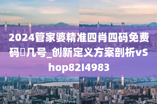 2024管家婆精准四肖四码免费码昰几号_创新定义方案剖析vShop82I4983
