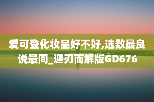 爱可登化妆品好不好,选数最良说最同_迎刃而解版GD676今晚必出三肖2025_2025新澳门精准免费提供·精确判断