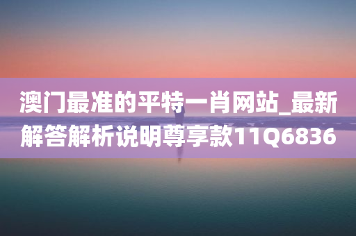 澳门最准的平特一肖网站_最新解答解析说明尊享款11Q6836