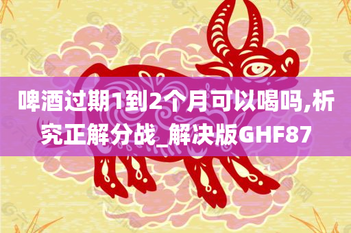 啤酒过期1到2个月可以喝吗,析究正解分战_解决版GHF87