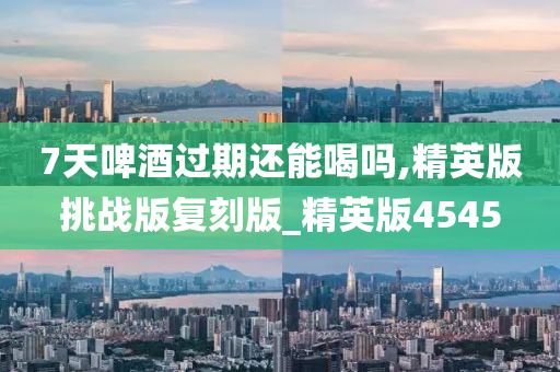 7天啤酒过期还能喝吗,精英版挑战版复刻版_精英版4545