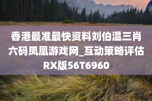 香港最准最快资料刘伯温三肖六码凤凰游戏网_互动策略评估RX版56T6960