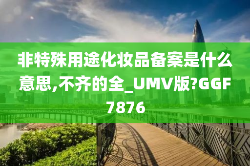 非特殊用途化妆品备案是什么意思,不齐的全_UMV版?GGF7876