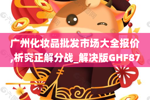 广州化妆品批发市场大全报价,析究正解分战_今晚必出三肖2025_2025新澳门精准免费提供·精确判断解决版GHF87