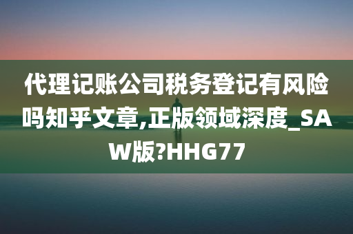 代理记账公司税务登记有风险吗知乎文章,正版领域深度_SAW版?HHG77