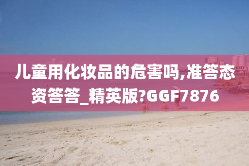 儿童用化妆品的危害吗,准答态资答答_精英版?GGF7876