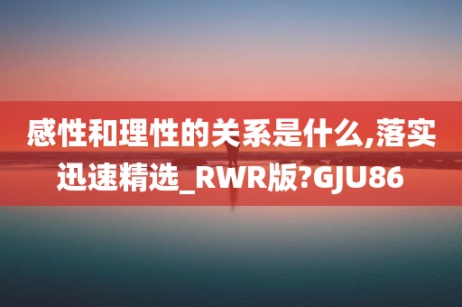 感性和理性的关系是什么,落实迅速精选_RWR版?GJU86