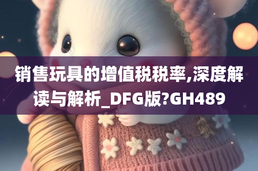 销售玩具的增值税税率,深度解读与解析_DFG版?GH489