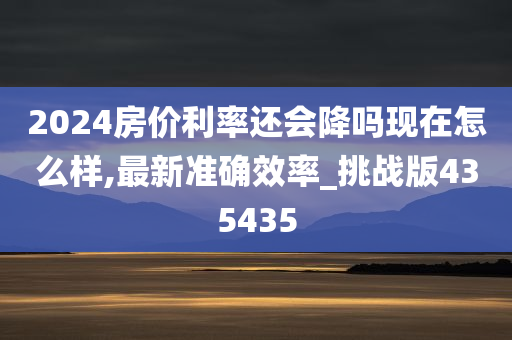 2024房价利率还会降吗现在怎么样,最新准确效率_挑战版435435