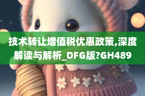 技术转让增值税优惠政策,深度解读与解析_DFG版?GH489