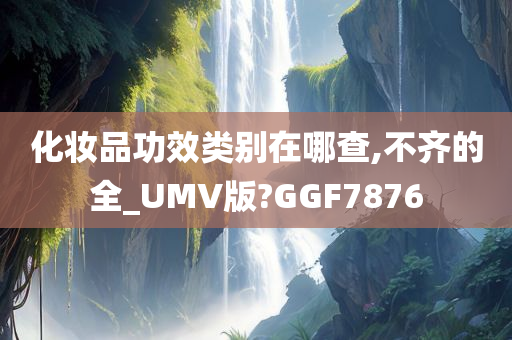 化妆品功效类别在哪查,不齐的全_UMV版?GGF7876