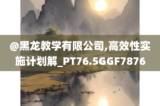 @黑龙教学有限公司,高效性实施计划解_PT76.5GGF7876