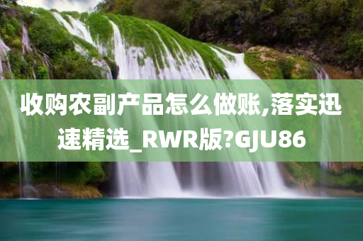 收购农副产品怎么做账,落实迅速精选_RWR版?GJU86