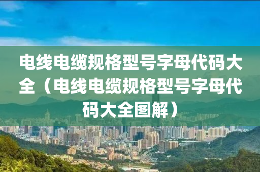 电线电缆规格型号字母代码大全（电线电缆规格型号字母代码大全图解）