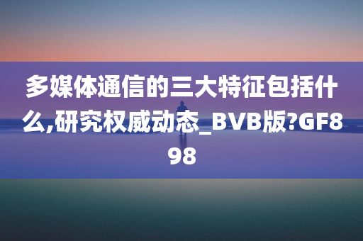 多媒体通信的三大特征包括什么,研究权威动态_BVB版?GF898