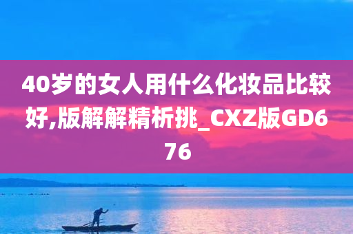 40岁的女人用什么化妆品比较好,版解解精析挑_CXZ版GD676