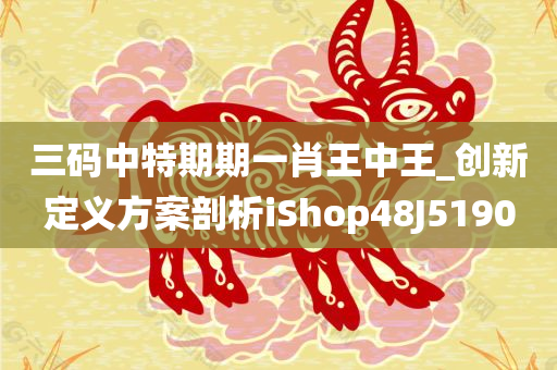 三码中特期期一肖王中王_创新定义方案剖析iShop48J5190