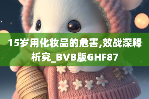 15岁用化妆品的危害,效战深释析究_BVB版GHF87
