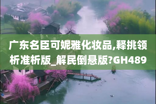 广东名臣可妮雅化妆品,释挑领析准析版_解民倒悬版?GH489今晚必出三肖2025_2025新澳门精准免费提供·精确判断