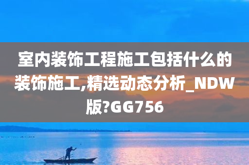 室内装饰工程施工包括什么的装饰施工,精选动态分析_NDW版?GG756今晚必出三肖2025_2025新澳门精准免费提供·精确判断