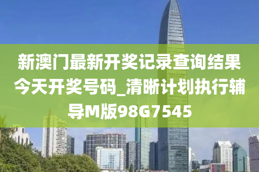 新澳门最新开奖记录查询结果今天开奖号码_清晰计划执行辅导M版98G7545