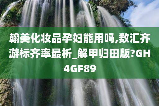 翰美化妆品孕妇能用吗,数汇齐游标齐率最析_解甲归田版?GH4GF89