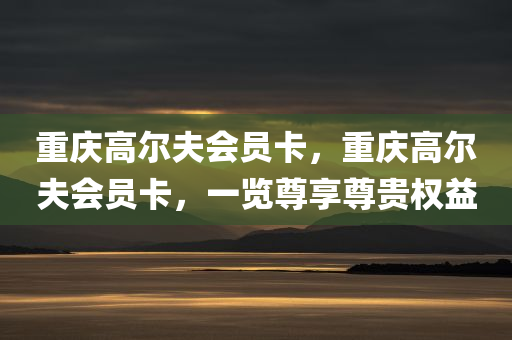 重庆高尔夫会员卡，重庆高尔夫会员卡，一览尊享尊贵权益