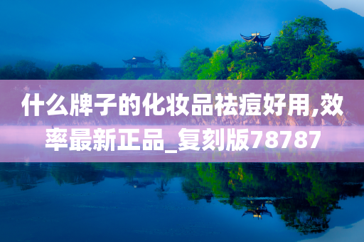 什么牌子的化妆品祛痘好用,效率最新正品_复刻版78787