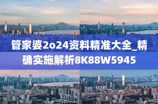管家婆2o24资料精准大全_精确实施解析8K88W5945