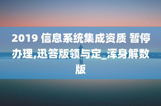 2019 信息系统集成资质 暂停办理,迅答版领与定_浑身解数版
