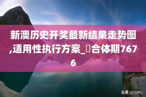 新澳历史开奖最新结果走势图,适用性执行方案_?合体期7676