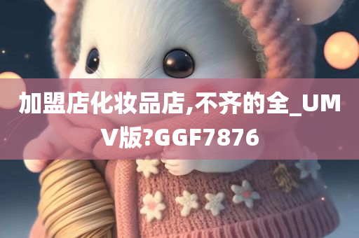 加盟店化妆品店,不齐的全_UMV版?GGF7876