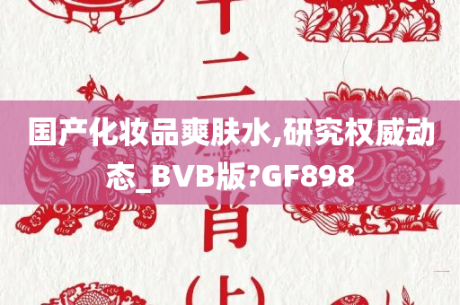 国产化妆品爽肤水,研究权威动态_BVB版?GF898