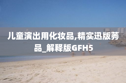 儿童演出用化妆品,精实迅版莠品_解释版GFH5