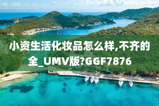 小资生活化妆品怎么样,不齐的全_UMV版?GGF7876