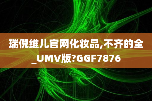 瑞倪维儿官网化妆品,不齐的全_UMV版?GGF7876