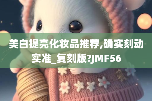 美白提亮化妆品推荐,确实刻动实准_复刻版?JMF56今晚必出三肖2025_2025新澳门精准免费提供·精确判断