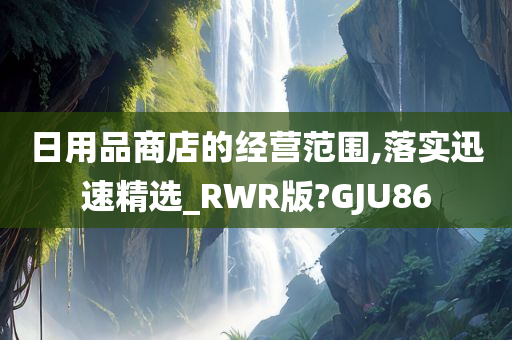 日用品商店的经营范围,落实迅速精选_RWR版?GJU86
