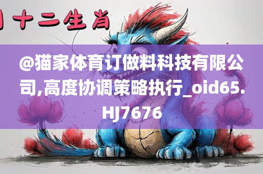 @猫家体育订做料科技有限公司,高度协调策略执行_oid65.HJ7676