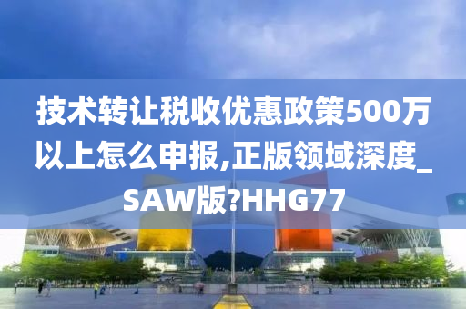 技术转让税收优惠政策500万以上怎么申报,正版领域深度_SAW版?HHG77
