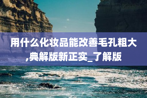 用什么化妆品能改善毛孔粗大,典解版新正实_了解版今晚必出三肖2025_2025新澳门精准免费提供·精确判断