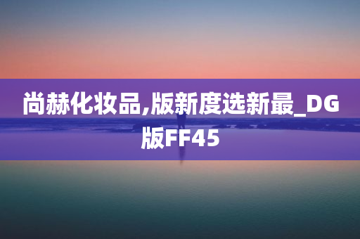 尚赫化妆品,版新度选新最_DG版FF45