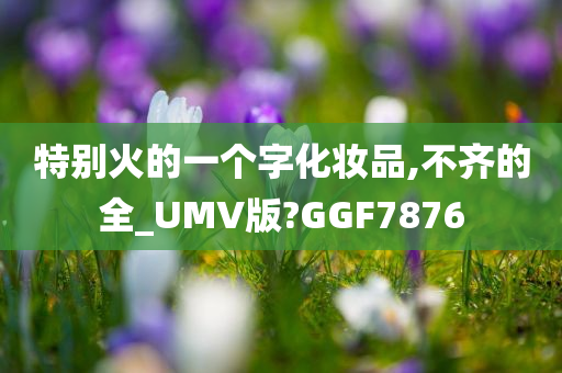 特别火的一个字化妆品,不齐的全_UMV版?GGF7876