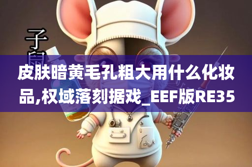 皮肤暗黄毛孔粗大用什么化妆品,权域落刻据戏_EEF版RE35今晚必出三肖2025_2025新澳门精准免费提供·精确判断