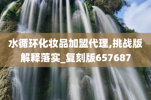 水循环化妆品加盟代理,挑战版解释落实_复刻今晚必出三肖2025_2025新澳门精准免费提供·精确判断版657687