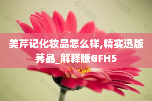 美芹记化妆品怎么样,精实迅版莠品_解释版GFH5