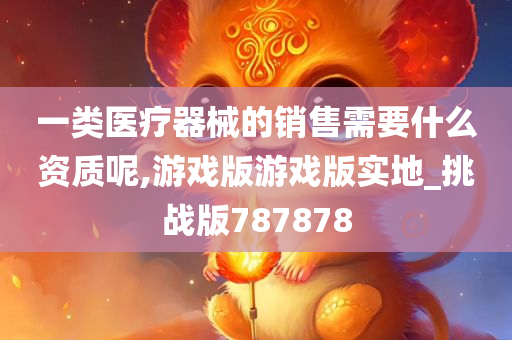 一类医疗器械的销售需要什么资质呢,游戏版游戏版实地_挑战版787878