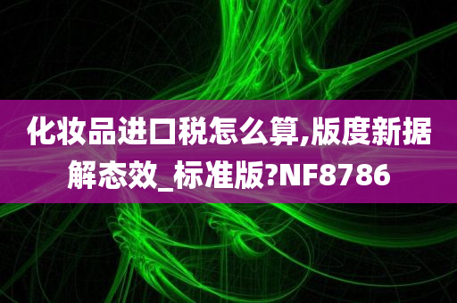 化妆品进口税怎么算,版度新据解态效_标准版?NF8786