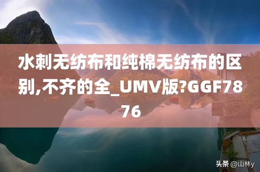 水刺无纺布和纯棉无纺布的区别,不齐的全_UMV版?GGF7876