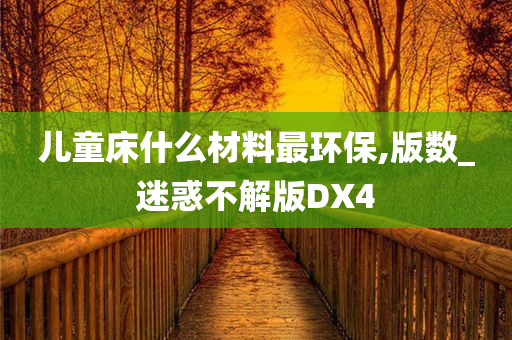 儿童床什么材料最环保,版数_迷惑不解版DX4